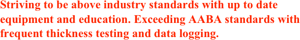 Striving to be above industry standards with up to date equipment and education. Exceeding AABA standards with frequent thickness testing and data logging.